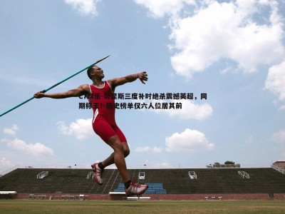 C7娱乐-努涅斯三度补时绝杀震撼英超，同期称王！历史榜单仅六人位居其前